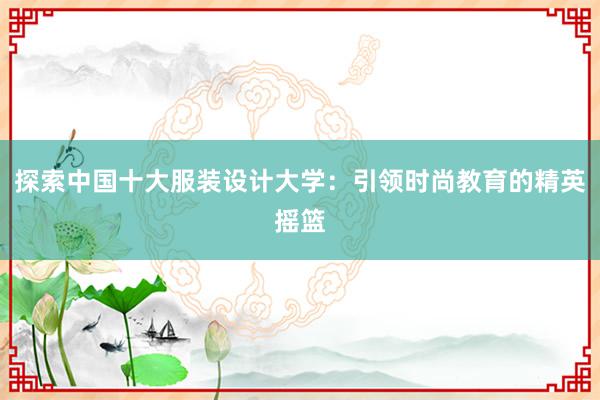 探索中国十大服装设计大学：引领时尚教育的精英摇篮