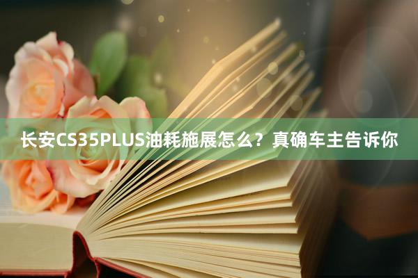 长安CS35PLUS油耗施展怎么？真确车主告诉你